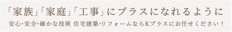 「家族」「家庭」「工事」にプラスになれるように安心・安全・確かな技術 住宅建築・リフォームならKプラスにお任せください！